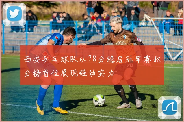 西安乒乓球队以78分稳居冠军赛积分榜首位展现强劲实力