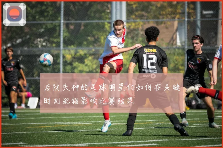 后防失神的足球明星们如何在关键时刻犯错影响比赛结果