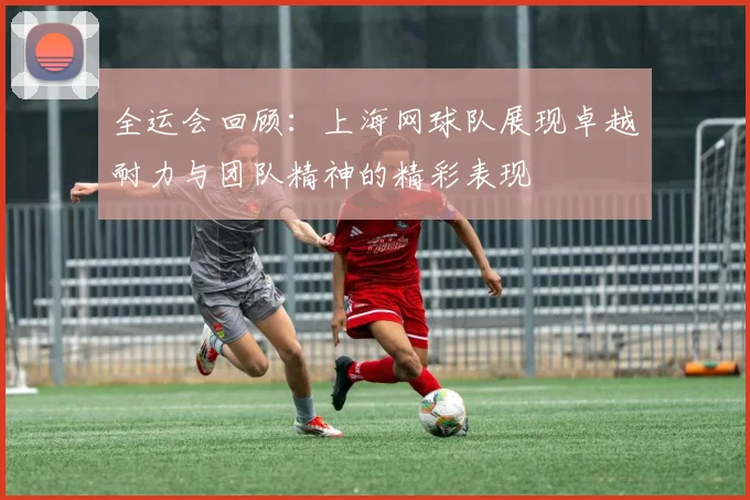 全运会回顾：上海网球队展现卓越耐力与团队精神的精彩表现