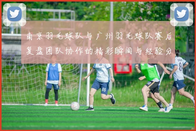 南京羽毛球队与广州羽毛球队赛后复盘团队协作的精彩瞬间与经验分享