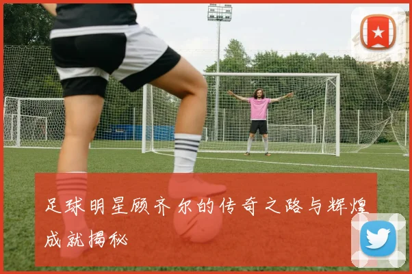 足球明星顾齐尔的传奇之路与辉煌成就揭秘