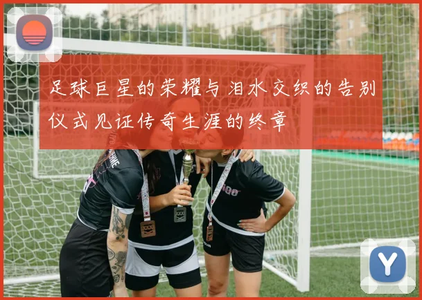 足球巨星的荣耀与泪水交织的告别仪式见证传奇生涯的终章