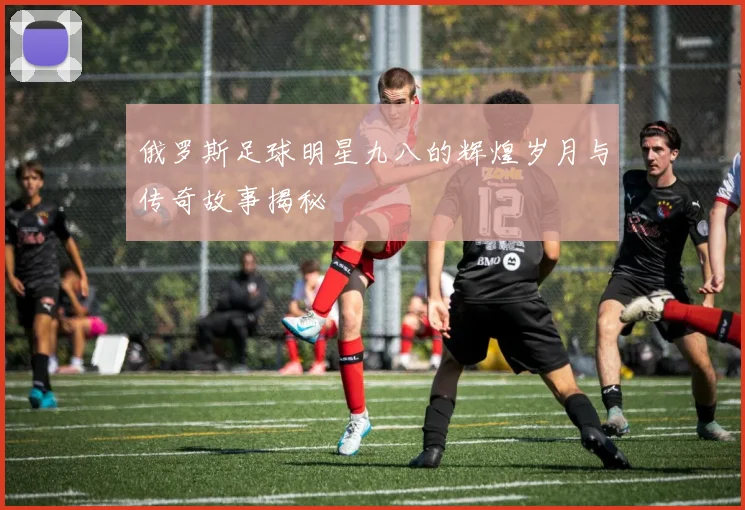 俄罗斯足球明星九八的辉煌岁月与传奇故事揭秘