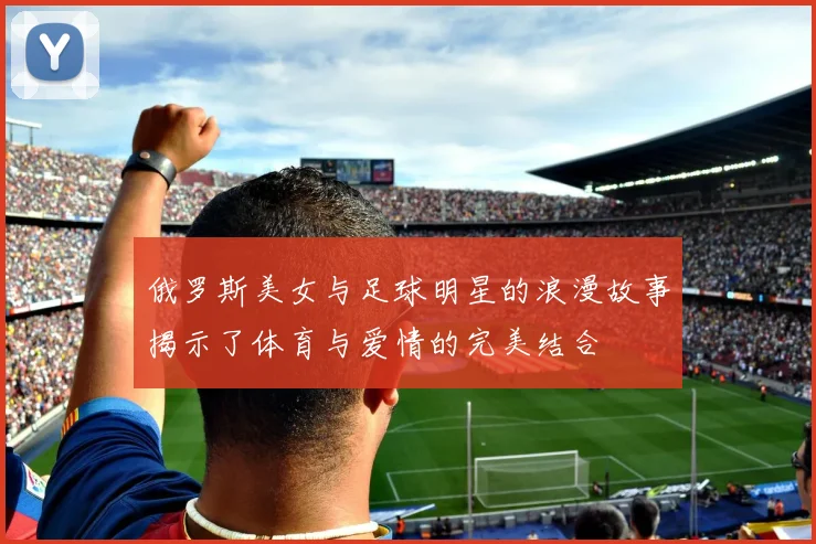 俄罗斯美女与足球明星的浪漫故事揭示了体育与爱情的完美结合