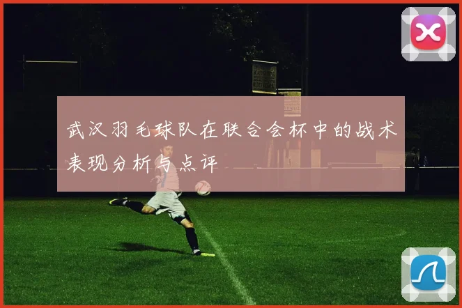 武汉羽毛球队在联合会杯中的战术表现分析与点评