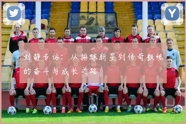 刘静专访：从排球新星到传奇教练的奋斗与成长之路