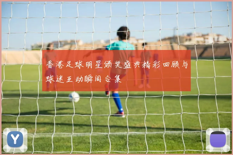 香港足球明星颁奖盛典精彩回顾与球迷互动瞬间合集