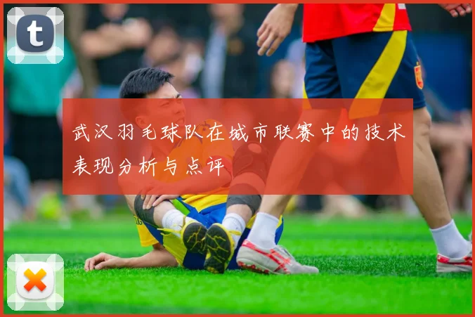 武汉羽毛球队在城市联赛中的技术表现分析与点评