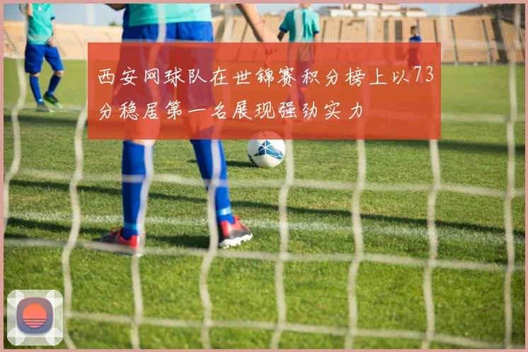 西安网球队在世锦赛积分榜上以73分稳居第一名展现强劲实力