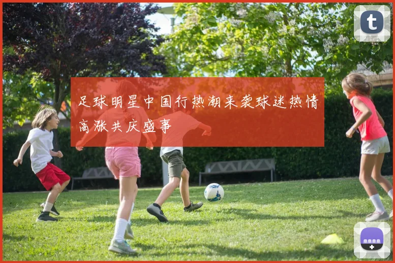 足球明星中国行热潮来袭球迷热情高涨共庆盛事