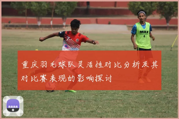 重庆羽毛球队灵活性对比分析及其对比赛表现的影响探讨