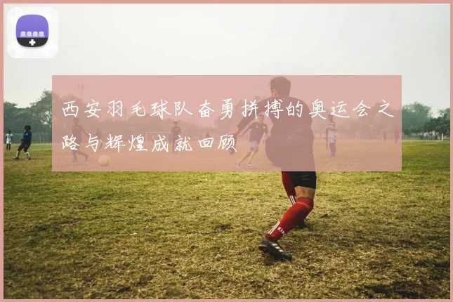 西安羽毛球队奋勇拼搏的奥运会之路与辉煌成就回顾