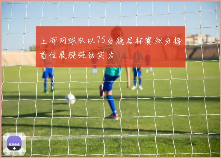 上海网球队以75分稳居杯赛积分榜首位展现强劲实力