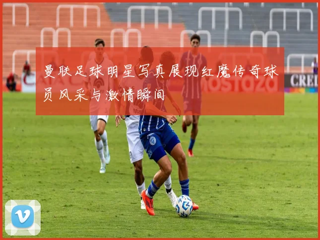 曼联足球明星写真展现红魔传奇球员风采与激情瞬间