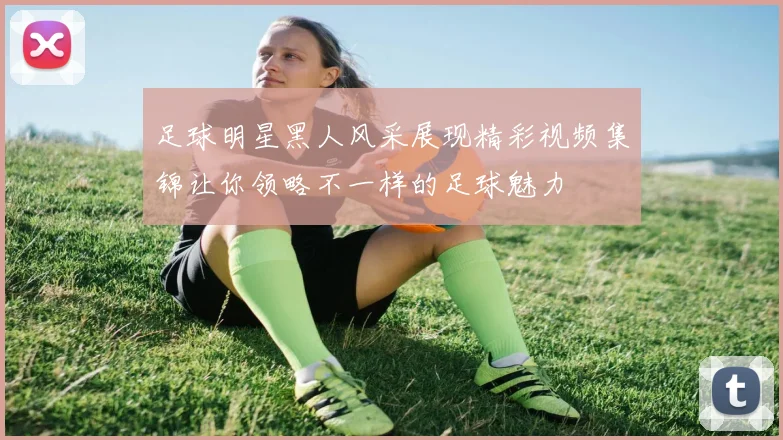 足球明星黑人风采展现精彩视频集锦让你领略不一样的足球魅力
