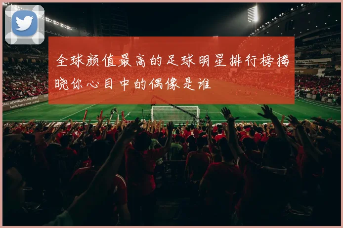 全球颜值最高的足球明星排行榜揭晓你心目中的偶像是谁