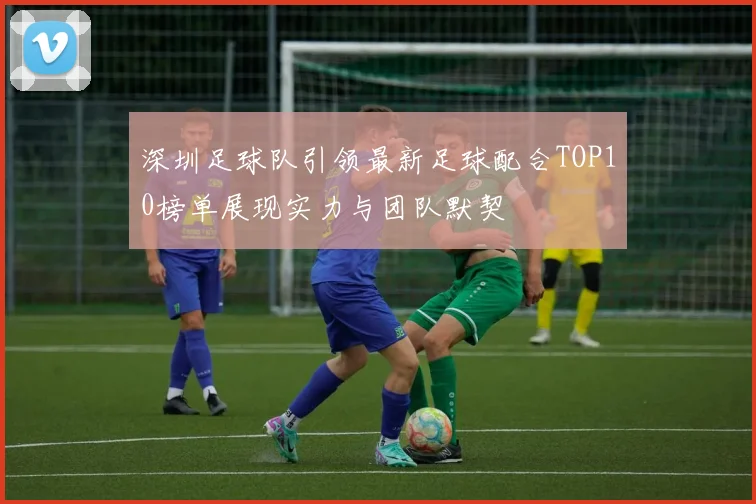 深圳足球队引领最新足球配合TOP10榜单展现实力与团队默契