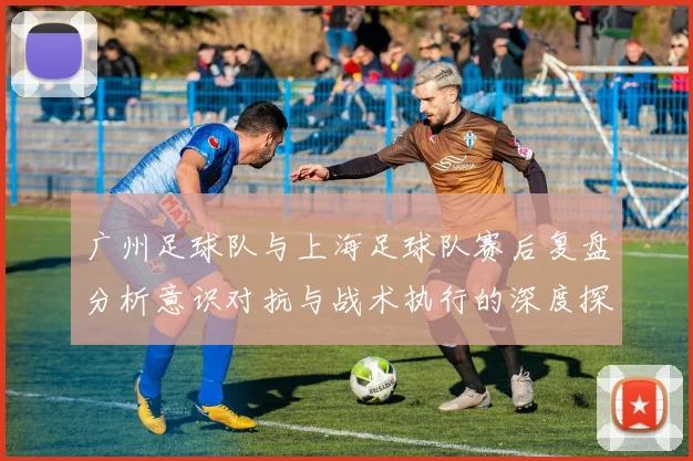 广州足球队与上海足球队赛后复盘分析意识对抗与战术执行的深度探讨