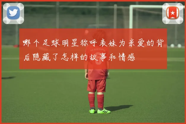 哪个足球明星称呼表妹为亲爱的背后隐藏了怎样的故事和情感