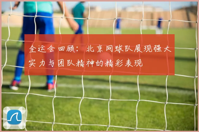 全运会回顾：北京网球队展现强大实力与团队精神的精彩表现