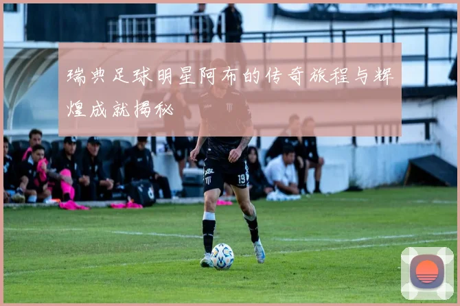 瑞典足球明星阿布的传奇旅程与辉煌成就揭秘